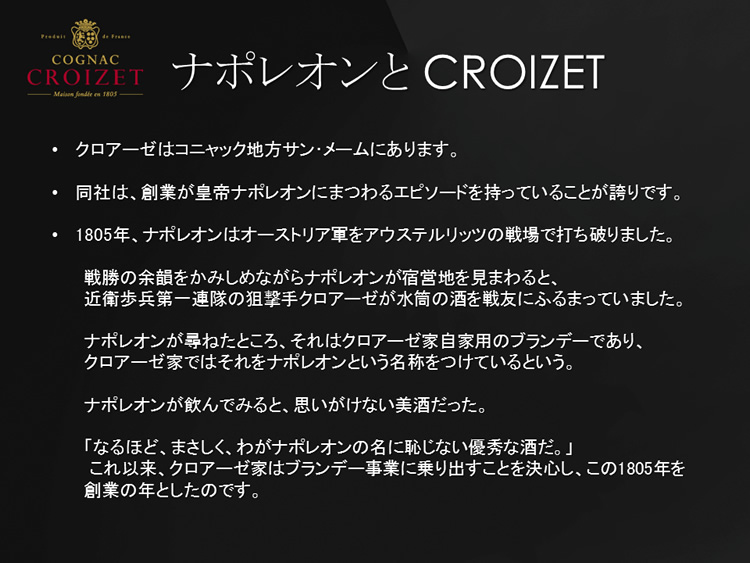 クロアーゼはコニャック地方サン･メームにあります。同社は、創業が皇帝ナポレオンにまつわるエピソードを持っていることが誇りです。1805年、ナポレオンに認められたことによりクロアーゼ家はブランデー事業に乗り出すことを決心し、この1805年を創業の年としたのです。