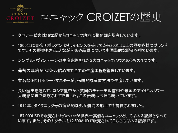 クロアーゼ家は16世紀からコニャック地方に葡萄畑を所有しています。1805年に皇帝ナポレオンよりライセンスを受けてから200年以上の歴史を持つブランドです。シングル・ヴィンテージの生産を許された３大コニャックハウスのうちの１つです。長い歴史を通じて、ロシア皇帝から英国のチャーチル首相や米国のアイゼンハワー大統領にまで愛飲されてきました。1912年、タイタニック号の宿命的な処女航海の船上でも提供されました。157,000USDで販売されたCroizetが世界一高価なコニャックとしてギネス記録となっています。