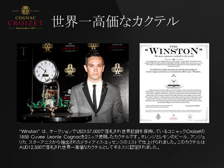 Winstonは、オークションでUSD157,000で落札され世界記録を保持しているコニャックCroizetの1858 Cuvee Leonie Cognacを2ニップ使用したカクテルです。このカクテルはAUD12,500で落札され世界一高価なカクテルとしてギネスに認定されました。