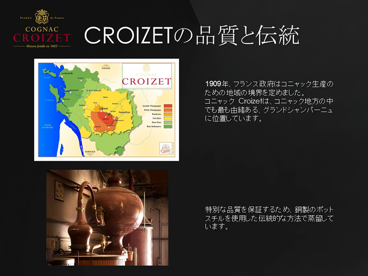 1909年、フランス政府はコニャック生産のための地域の境界を定めました。コニャック Croizetは、コニャック地方の中でも最も由緒ある、グランドシャンパーニュ に位置しています。特別な品質を保証するため、銅製のポットスチルを使用した伝統的な方法で蒸留しています。