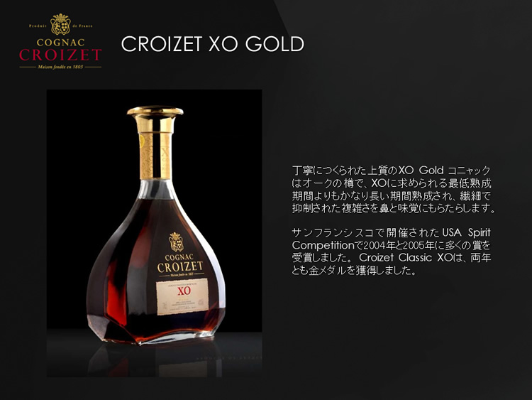 丁寧につくられた上質のXO Gold コニャックはオークの樽で、XOに求められる最低熟成期間よりもかなり長い期間熟成され、繊細で抑制された複雑さを鼻と味覚にもらたらします。サンフランシスコで開催されたUSA Spirit Competitionで2004年と2005年に多くの賞を受賞しました。 Croizet Classic XOは、両年とも金メダルを獲得しました。