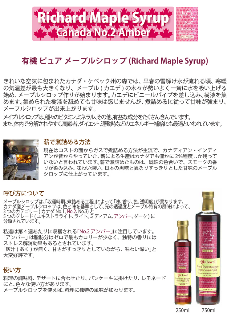 Richard Maple Syrop Canada No.2 Amber 有機ピュアメープルシロップ きれいな空気に包まれたカナダ・ケベック州の森では、早春の雪解け水が流れるころ、寒暖の気温差が最も大きくなり、メープル（カエデ）の木々が勢いよく一斉に水を吸い上げはじめ、メープルシロップ作りが始まります。カエデにビニールパイプを差し込み、樹液を集めます。集められた樹液を舐めても甘みは感じませんが、煮詰めるに従って甘みは強まり、メープルシロップが出来上がります。メープルシロップは種々のビタミン、ミネラル、その他、有益な成分をたくさん含んでいます。また、体内で分解されやすく、高齢者、ダイエット、運動時などのエネルギー補給にも最適といわれています。薪で煮詰める方法 現在はコストの面からガスで煮詰める方法が主流で、カナディアン・インディアンが昔からやっていた薪による生産はカナダでもわずかに2%程度しか残っていないと言われています。薪で煮詰めたものは、琥珀色の色合いでスモークの香りが染み込み味わいが深く、日本の黒糖とは異なりすっきりとした甘みのメープルシロップに仕上がっています。呼び方について メープルシロップは「収穫時期、煮詰める工程」によって味、香り、色、透明度が異なります。カナダ産メープルシロップは、色と味を基準として、光の透明度とメープル特有の風味によって、3つのカテゴリー（カナダNo.1、No.2、No.3）と5つのグレード（エキストラライト、ライト、ミディアム、アンバー、ダーク）に分類されています。私たちは第4週あたりに収穫される「No.2アンバー」に注目しています。アンバーは脂肪分はゼロで最もカロリーが少なく、独特の香りにはストレス解消効果もあるとされています。あくがなく、甘さがすっきりとしていながら味わい深いと大変好評です。使い方 料理の調味料、デザートに合わせたり、パンケーキに掛けたり、レモネードにと、いろいろな使い方があります。メープルシロップを使えば、料理に独特の風味が加わります。